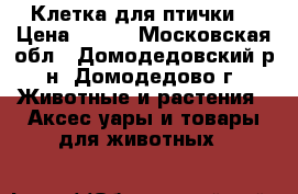Клетка для птички  › Цена ­ 500 - Московская обл., Домодедовский р-н, Домодедово г. Животные и растения » Аксесcуары и товары для животных   